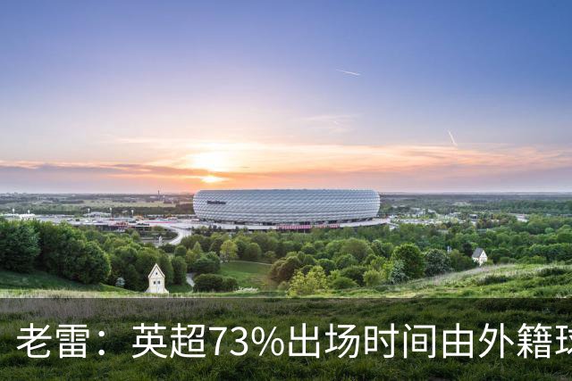 老雷：英超73%出场时间由外籍球员占据，球队青训流水线早已停摆